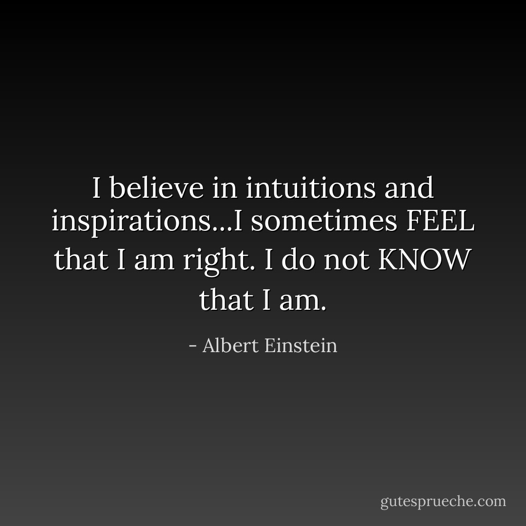 I believe in intuitions and inspirations...I sometimes FEEL that I am right. I do not KNOW that I am. - Albert Einstein
