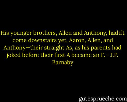 His younger brothers, Allen and Anthony, hadn’t come downstairs yet. Aaron, Allen, and Anthony—their straight As, as his parents had joked before their first A became an F. - J.P. Barnaby