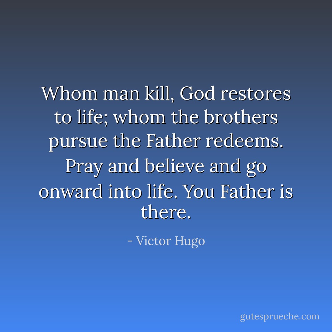 Whom man kill, God restores to life; whom the brothers pursue the Father redeems. Pray and believe and go onward into life. You Father is there. - Victor Hugo