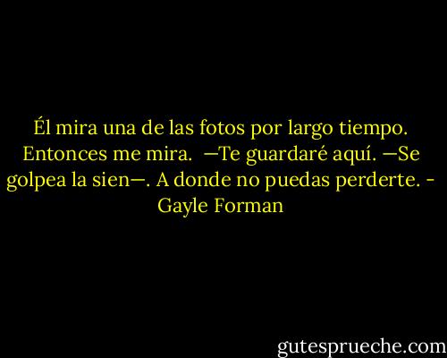 Él mira una de las fotos por largo tiempo. Entonces me mira.<br /><br />—Te guardaré aquí. —Se golpea la sien—. A donde no puedas perderte. - Gayle Forman