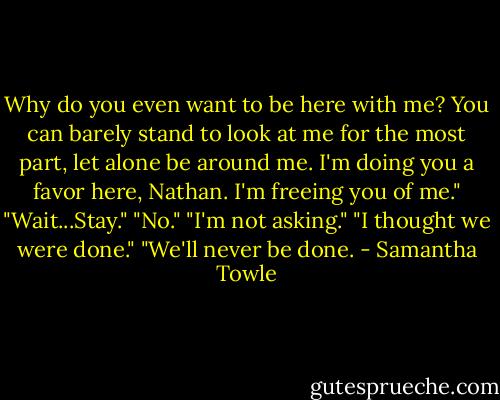 Why do you even want to be here with me? You can barely stand to look at me for the most part, let alone be around me. I'm doing you a favor here, Nathan. I'm freeing you of me."<br />"Wait...Stay."<br />"No."<br />"I'm not asking."<br />"I thought we were done."<br />"We'll never be done. - Samantha Towle