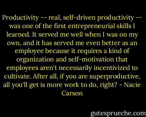 Productivity -- real, self-driven productivity -- was one of the first entrepreneurial skills I learned. It served me well when I was on my own, and it has served me even better as an employee because it requires a kind of organization and self-motivation that employees aren't necessarily incentivized to cultivate. After all, if you are superproductive, all you'll get is more work to do, right? - Nacie Carson