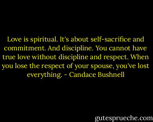 Love is spiritual. It's about self-sacrifice and commitment. And discipline. You cannot have true love without discipline and respect. When you lose the respect of your spouse, you've lost everything. - Candace Bushnell