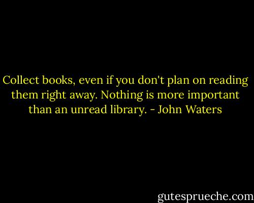 Collect books, even if you don't plan on reading them right away. Nothing is more important than an unread library. - John Waters