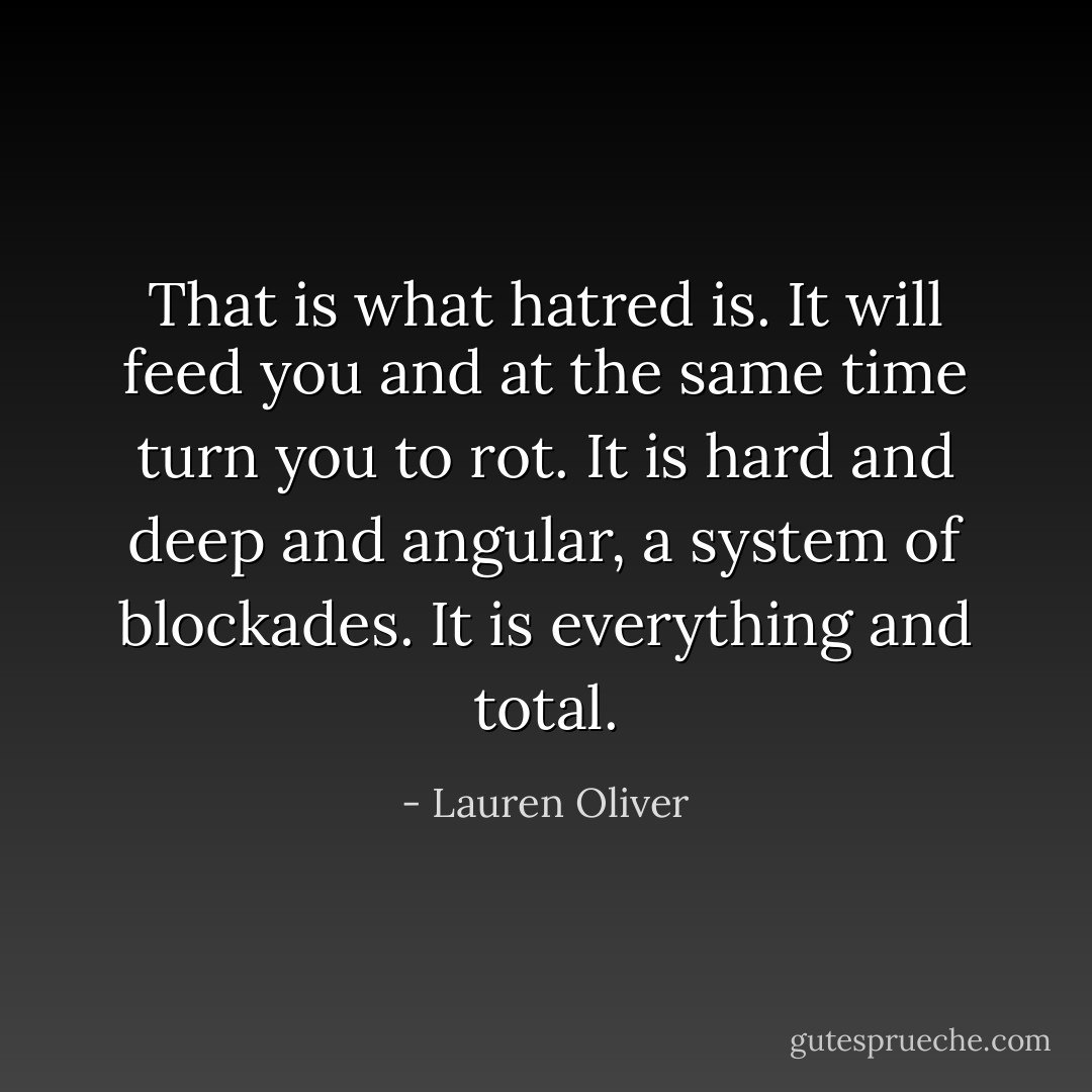 That is what hatred is. It will feed you and at the same time turn you to rot.<br />It is hard and deep and angular, a system of blockades. It is everything and total. - Lauren Oliver
