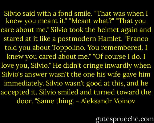 Silvio said with a fond smile. "That was when I knew you meant it."<br />"Meant what?"<br />"That you care about me." Silvio took the helmet again and stared at it like a postmodern Hamlet. "Franco told you about Toppolino. You remembered. I knew you cared about me."<br />"Of course I do. I love you, Silvio." He didn't cringe inwardly when Silvio's answer wasn't the one his wife gave him immediately. Silvio wasn't good at this, and he accepted it.<br />Silvio smiled and turned toward the door. "Same thing. - Aleksandr Voinov