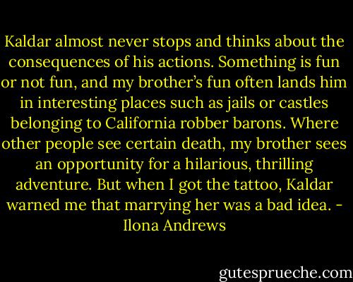 Kaldar almost never stops and thinks about the consequences of his actions. Something is fun or not fun, and my brother’s fun often lands him in interesting places such as jails or castles belonging to California robber barons. Where other people see certain death, my brother sees an opportunity for a hilarious, thrilling adventure. But when I got the tattoo, Kaldar warned me that marrying her was a bad idea. - Ilona Andrews