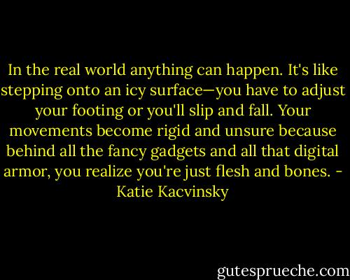 In the real world anything can happen. It's like stepping onto an icy surface—you have to adjust your footing or you'll slip and fall. Your movements become rigid and unsure because behind all the fancy gadgets and all that digital armor, you realize you're just flesh and bones. - Katie Kacvinsky