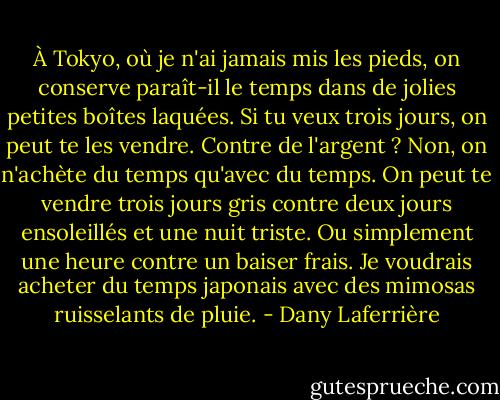 À Tokyo, où je n'ai jamais mis les pieds, on conserve paraît-il le temps dans de jolies petites boîtes laquées. Si tu veux trois jours, on peut te les vendre. Contre de l'argent ? Non, on n'achète du temps qu'avec du temps. On peut te vendre trois jours gris contre deux jours ensoleillés et une nuit triste. Ou simplement une heure contre un baiser frais. Je voudrais acheter du temps japonais avec des mimosas ruisselants de pluie. - Dany Laferrière