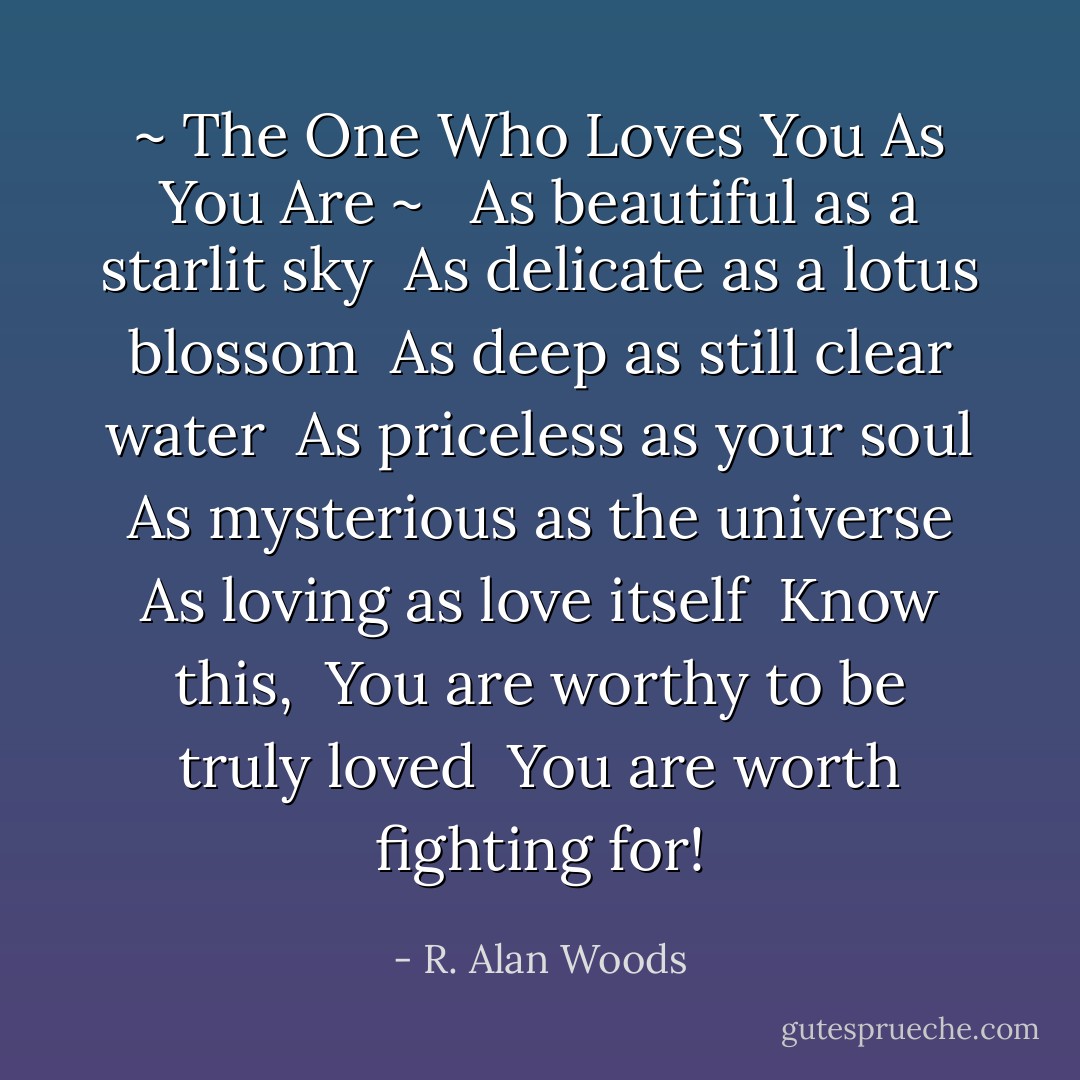 ~ The One Who Loves You As You Are ~<br /><br /><br />As beautiful as a starlit sky<br /><br />As delicate as a lotus blossom<br /><br />As deep as still clear water<br /><br />As priceless as your soul<br /><br />As mysterious as the universe<br /><br />As loving as love itself<br /><br />Know this,<br /><br />You are worthy to be truly loved<br /><br />You are worth fighting for! - R. Alan Woods