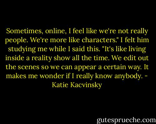 Sometimes, online, I feel like we're not really people. We're more like characters." I felt him studying me while I said this. "It's like living inside a reality show all the time. We edit out the scenes so we can appear a certain way. It makes me wonder if I really know anybody. - Katie Kacvinsky