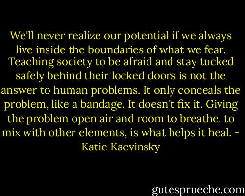 We'll never realize our potential if we always live inside the boundaries of what we fear. Teaching society to be afraid and stay tucked safely behind their locked doors is not the answer to human problems. It only conceals the problem, like a bandage. It doesn't fix it. Giving the problem open air and room to breathe, to mix with other elements, is what helps it heal. - Katie Kacvinsky