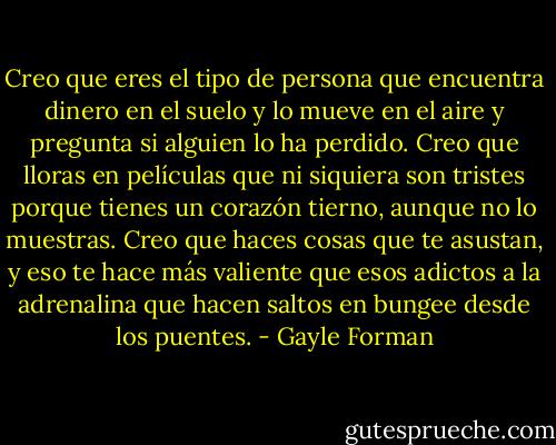 Creo que eres el tipo de persona que encuentra dinero en el suelo y lo mueve en el aire y pregunta si alguien lo ha perdido. Creo que lloras en películas que ni siquiera son tristes porque tienes un corazón tierno, aunque no lo muestras. Creo que haces cosas que te asustan, y eso te hace más valiente que esos adictos a la adrenalina que hacen saltos en bungee desde los puentes. - Gayle Forman