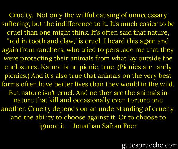Cruelty.<br /><br />Not only the willful causing of unnecessary suffering, but the indifference to it. It's much easier to be cruel than one might think. It's often said that nature, "red in tooth and claw," is cruel. I heard this again and again from ranchers, who tried to persuade me that they were protecting their animals from what lay outside the enclosures. Nature is no picnic, true. (Picnics are rarely picnics.)<br />And it's also true that animals on the very best farms often have better lives than they would in the wild. But nature isn't cruel. And neither are the animals in nature that kill and occasionally even torture one another. Cruelty depends on an understanding of cruelty, and the ability to choose against it. Or to choose to ignore it. - Jonathan Safran Foer