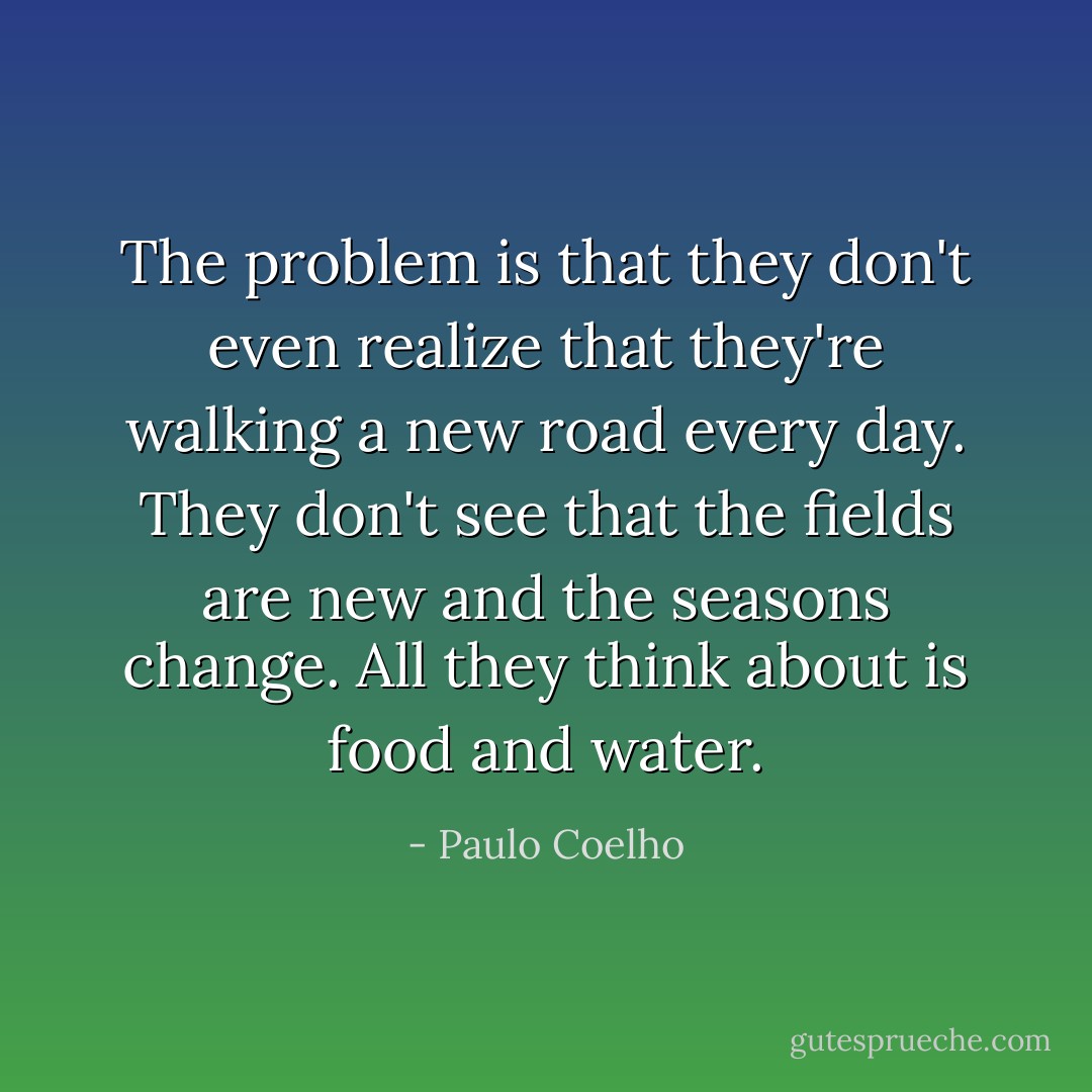 The problem is that they don't even realize that they're walking a new road every day. They don't see that the fields are new and the seasons change. All they think about is food and water. - Paulo Coelho