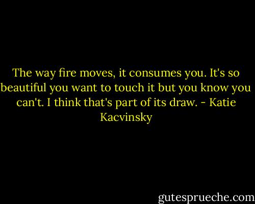 The way fire moves, it consumes you. It's so beautiful you want to touch it but you know you can't. I think that's part of its draw. - Katie Kacvinsky