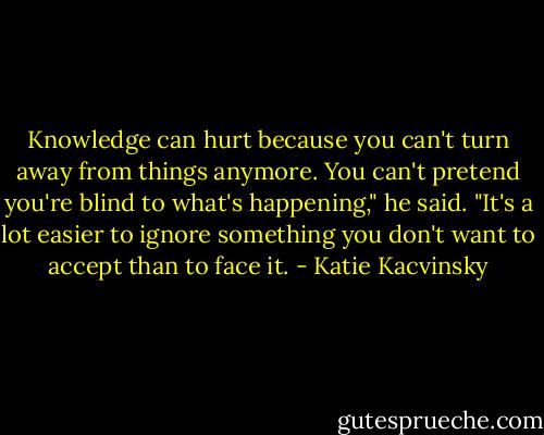 Knowledge can hurt because you can't turn away from things anymore. You can't pretend you're blind to what's happening," he said. "It's a lot easier to ignore something you don't want to accept than to face it. - Katie Kacvinsky