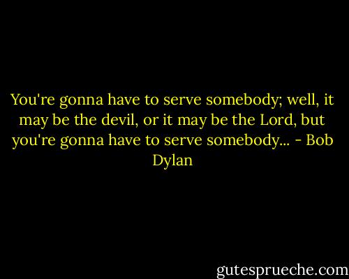 You're gonna have to serve somebody; well, it may be the devil, or it may be the Lord, but you're gonna have to serve somebody... - Bob Dylan