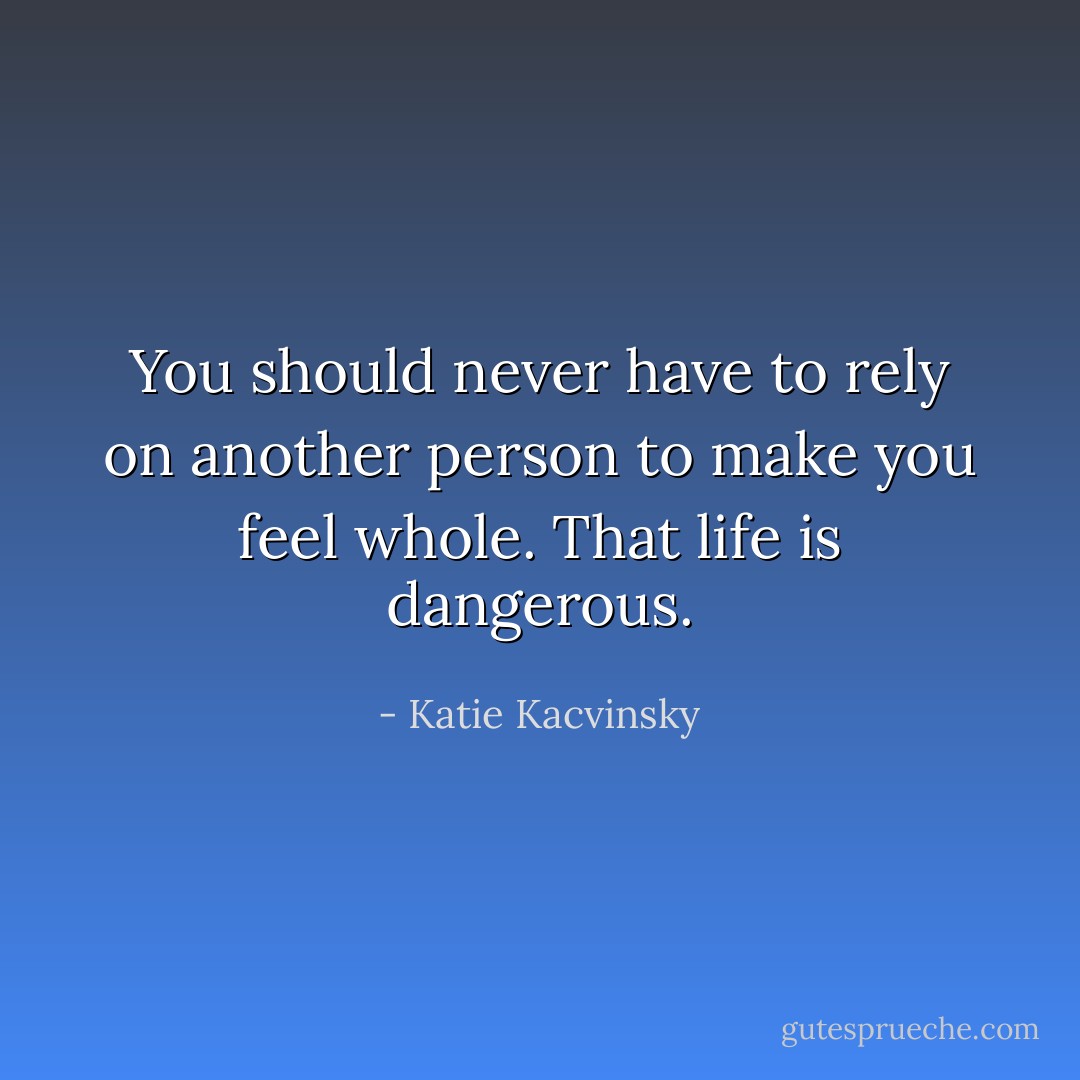 You should never have to rely on another person to make you feel whole. That life is dangerous. - Katie Kacvinsky