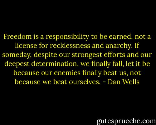 Freedom is a responsibility to be earned, not a license for recklessness and anarchy. If someday, despite our strongest efforts and our deepest determination, we finally fall, let it be because our enemies finally beat us, not because we beat ourselves. - Dan Wells