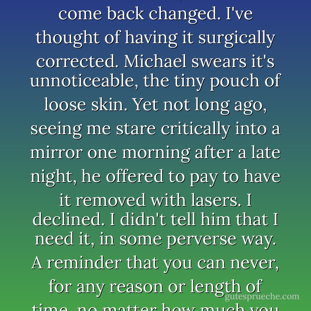 There exists a sac of skin that distends when I'm tired, beneath my eye. <i>Irreversible tissue damage.</i> Something stretched too far, which has come back changed. I've thought of having it surgically corrected. Michael swears it's unnoticeable, the tiny pouch of loose skin. Yet not long ago, seeing me stare critically into a mirror one morning after a late night, he offered to pay to have it removed with lasers.<br />I declined. I didn't tell him that I need it, in some perverse way. A reminder that you can never, for any reason or length of time, no matter how much you love or believe you love, change someone.<br />That believing you can might end you. - Suzanne Finnamore