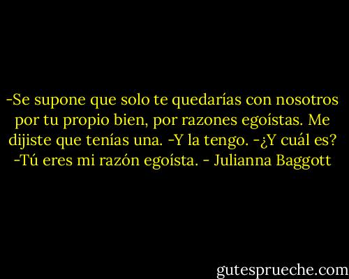 -Se supone que solo te quedarías con nosotros por tu propio bien, por razones egoístas. Me dijiste que tenías una.<br />-Y la tengo.<br />-¿Y cuál es?<br />-Tú eres mi razón egoísta. - Julianna Baggott