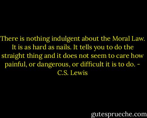 There is nothing indulgent about the Moral Law. It is as hard as nails. It tells you to do the straight thing and it does not seem to care how painful, or dangerous, or difficult it is to do. - C.S. Lewis