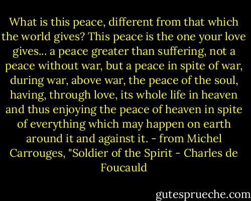 What is this peace, different from that which the world gives? This peace is the one your love gives... a peace greater than suffering, not a peace without war, but a peace in spite of war, during war, above war, the peace of the soul, having, through love, its whole life in heaven and thus enjoying the peace of heaven in spite of everything which may happen on earth around it and against it. - from Michel Carrouges, "Soldier of the Spirit - Charles de Foucauld