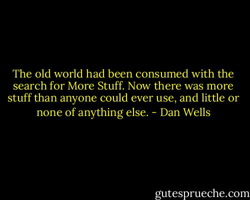 The old world had been consumed with the search for More Stuff. Now there was more stuff than anyone could ever use, and little or none of anything else. - Dan Wells