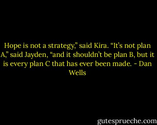 Hope is not a strategy,” said Kira.<br />“It’s not plan A,” said Jayden, “and it shouldn’t be plan B, but it is every plan C that has ever been made. - Dan Wells