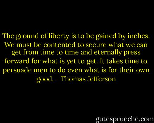 The ground of liberty is to be gained by inches. We must be contented to secure what we can get from time to time and eternally press forward for what is yet to get. It takes time to persuade men to do even what is for their own good. - Thomas Jefferson