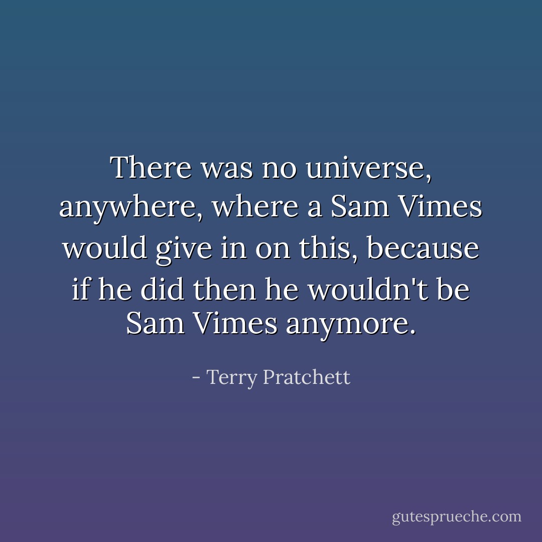 There was no universe, anywhere, where a Sam Vimes would give in on this, because if he did then he wouldn't be Sam Vimes anymore. - Terry Pratchett