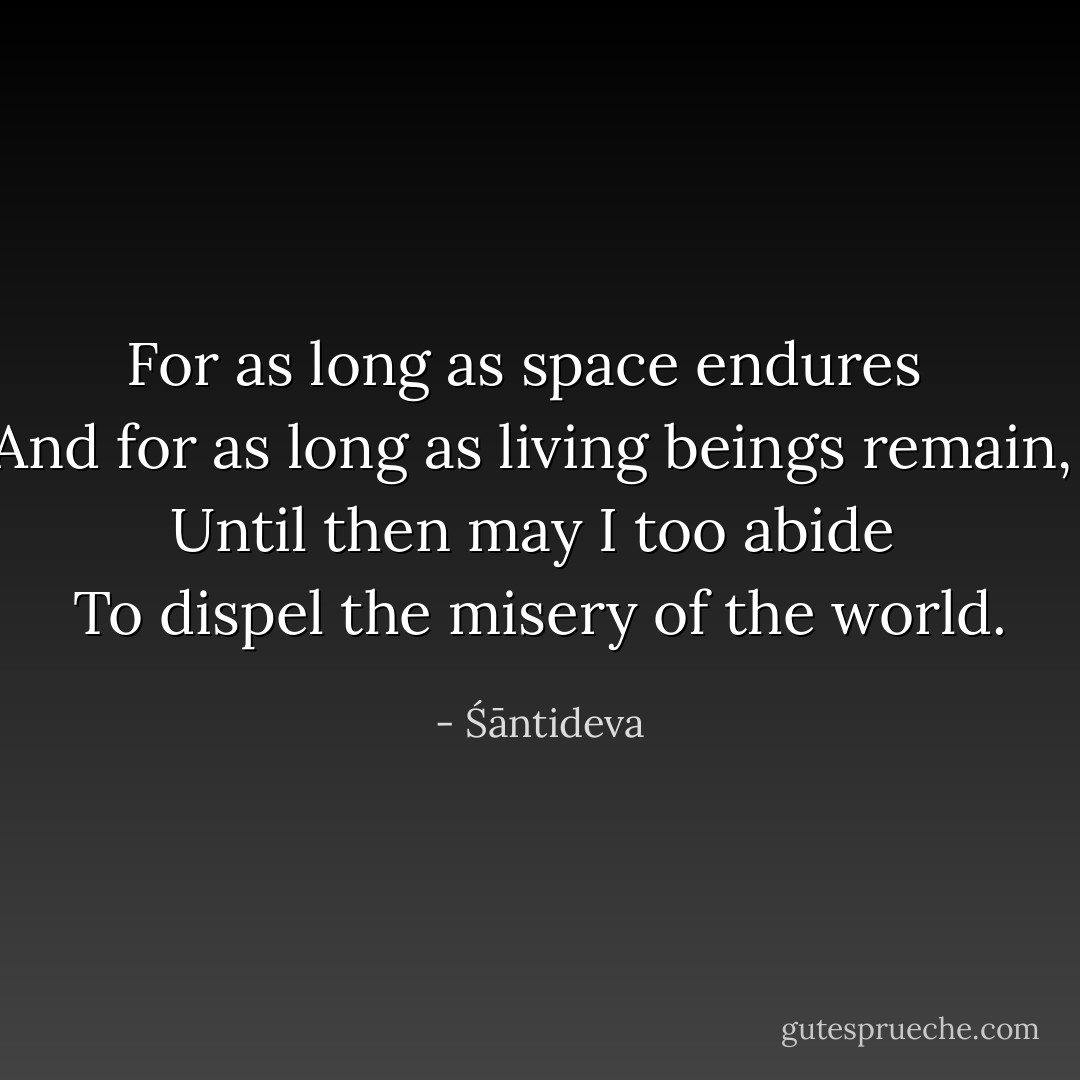 For as long as space endures  <br />And for as long as living beings remain,  <br />Until then may I too abide  <br />To dispel the misery of the world. - Śāntideva