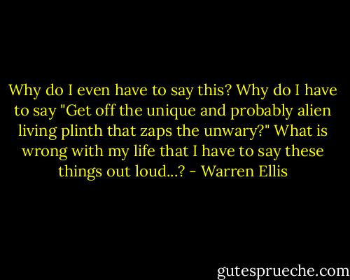 Why do I even have to say this? Why do I have to say "Get off the unique and probably alien living plinth that zaps the unwary?" What is wrong with my life that I have to say these things out loud...? - Warren Ellis