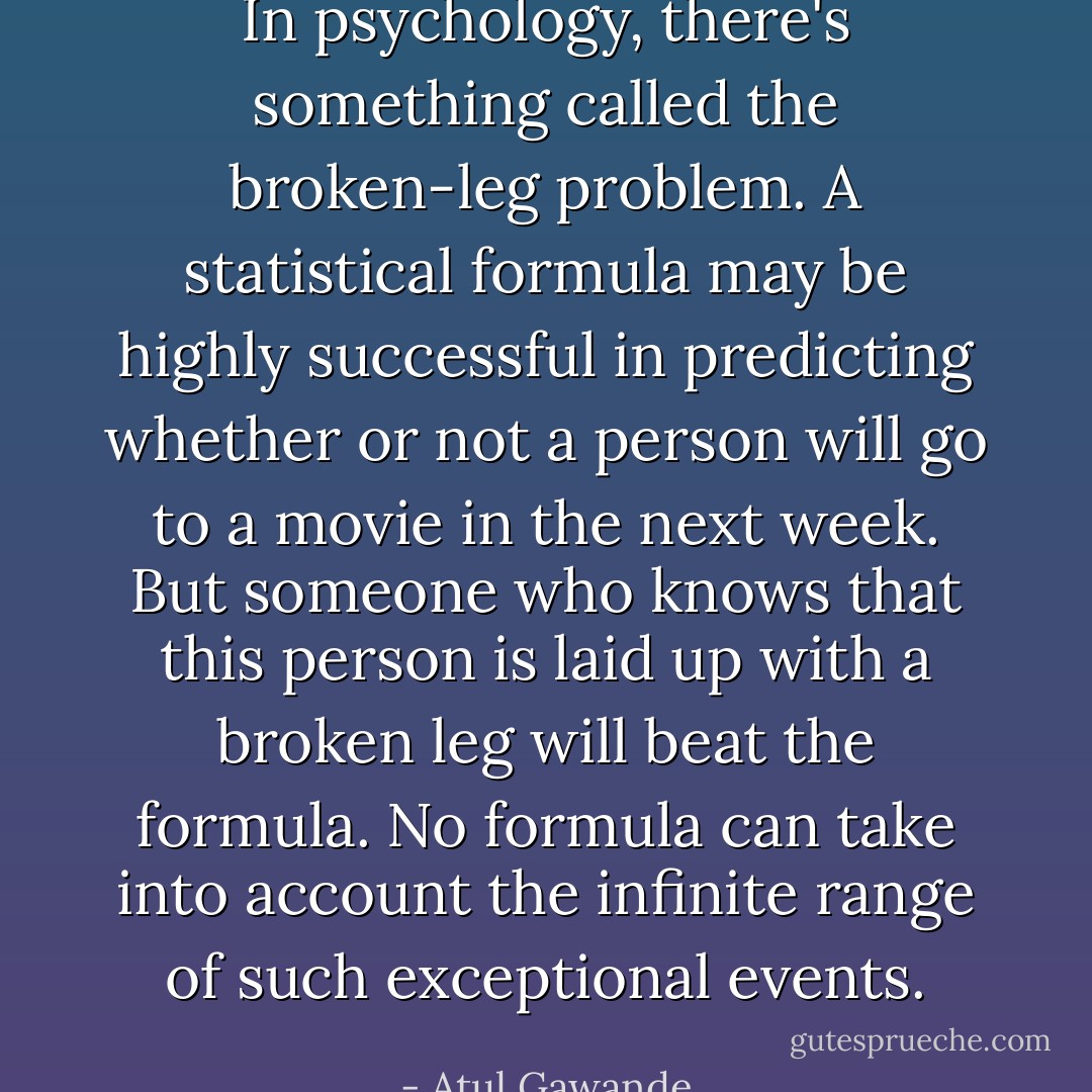 In psychology, there's something called the broken-leg problem. A statistical formula may be highly successful in predicting whether or not a person will go to a movie in the next week. But someone who knows that this person is laid up with a broken leg will beat the formula. No formula can take into account the infinite range of such exceptional events. - Atul Gawande