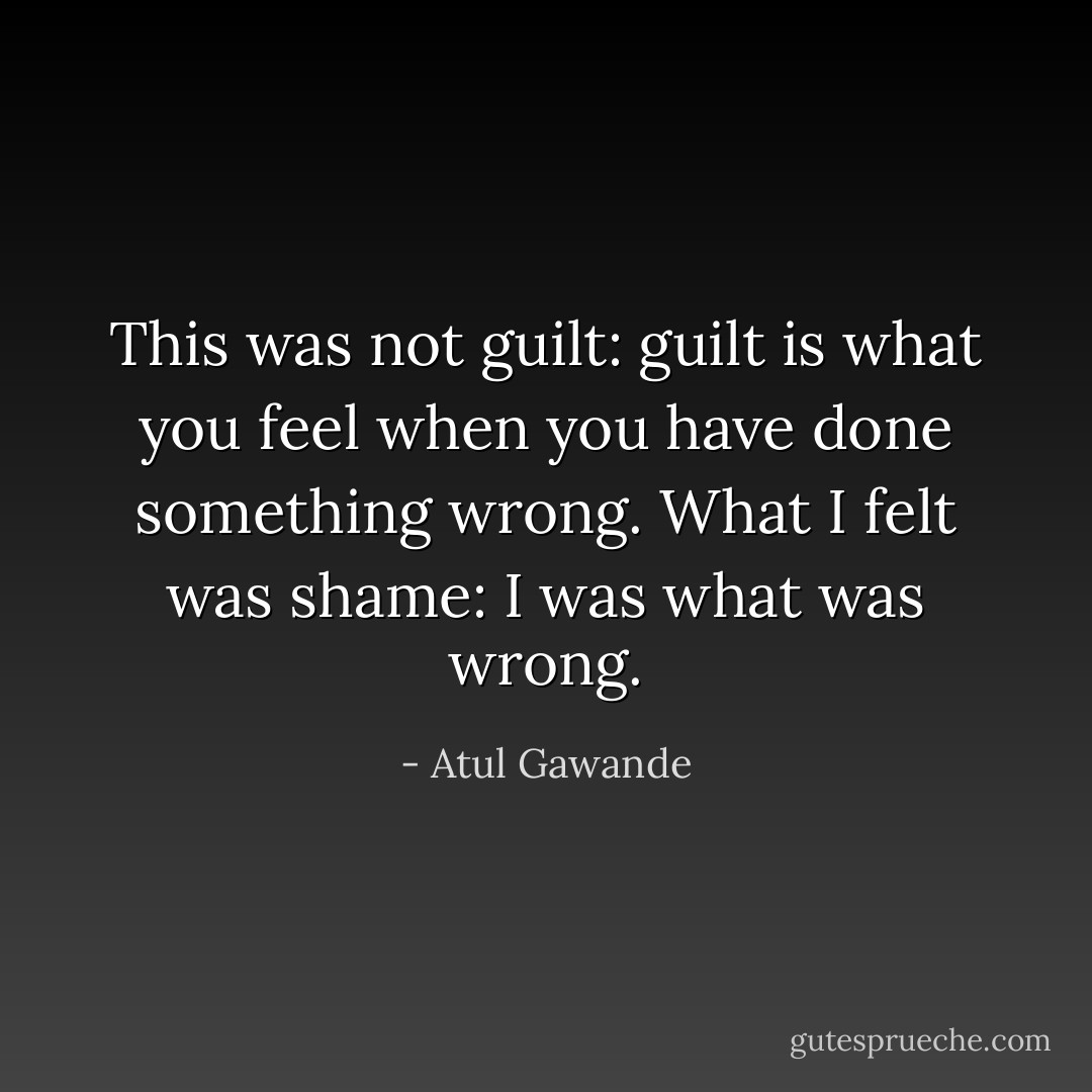 This was not guilt: guilt is what you feel when you have done something wrong. What I felt was shame: I was what was wrong. - Atul Gawande