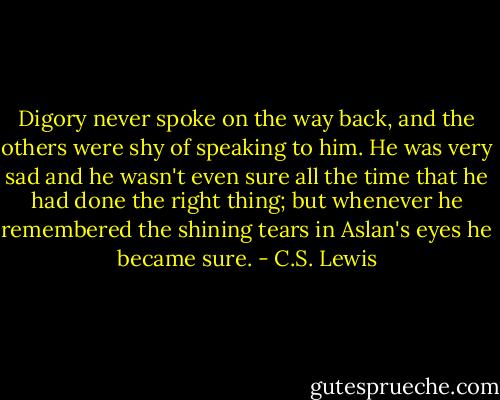 Digory never spoke on the way back, and the others were shy of speaking to him. He was very sad and he wasn't even sure all the time that he had done the right thing; but whenever he remembered the shining tears in Aslan's eyes he became sure. - C.S. Lewis