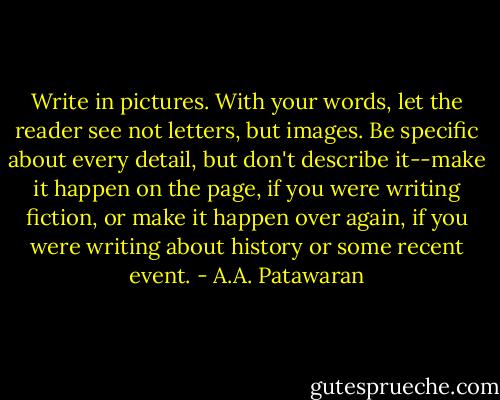 Write in pictures. With your words, let the reader see not letters, but images. Be specific about every detail, but don't describe it--make it happen on the page, if you were writing fiction, or make it happen over again, if you were writing about history or some recent event. - A.A. Patawaran