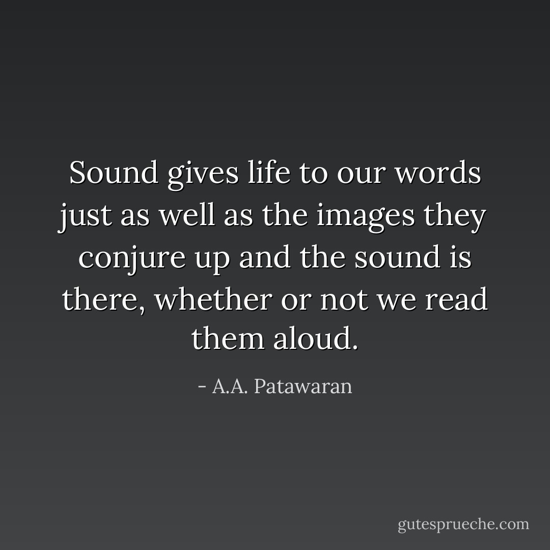 Sound gives life to our words just as well as the images they conjure up and the sound is there, whether or not we read them aloud. - A.A. Patawaran