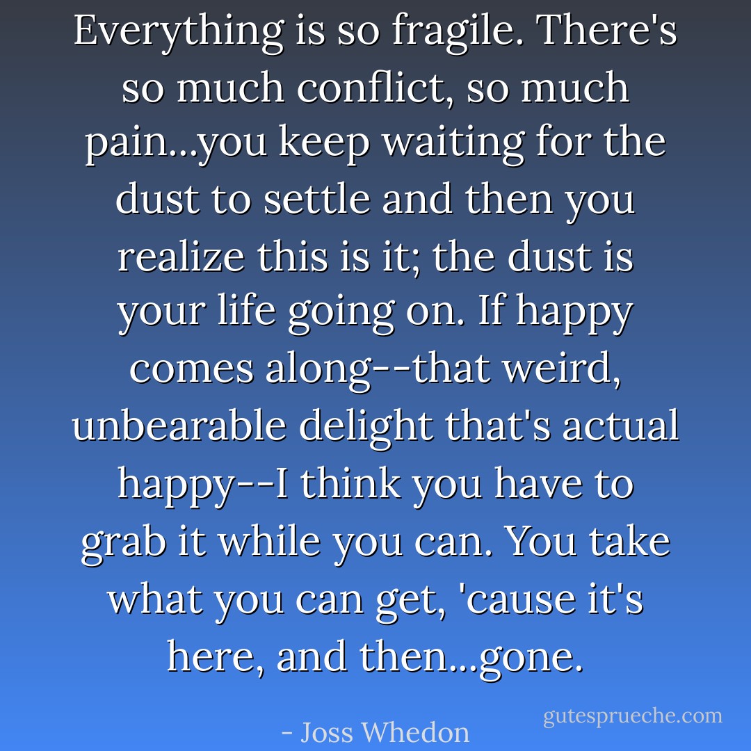 Everything is so fragile. There's so much conflict, so much pain...you keep waiting for the dust to settle and then you realize this is it; the dust is your life going on. If happy comes along--that weird, unbearable delight that's actual happy--I think you have to grab it while you can. You take what you can get, 'cause it's here, and then...gone. - Joss Whedon