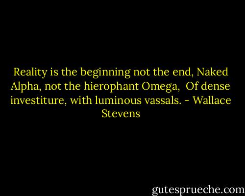 Reality is the beginning not the end,<br />Naked Alpha, not the hierophant Omega, <br />Of dense investiture, with luminous vassals. - Wallace Stevens