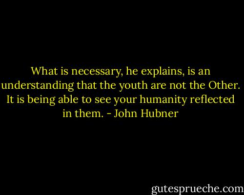 What is necessary, he explains, is an understanding that the youth are not the Other. It is being able to see your humanity reflected in them. - John Hubner
