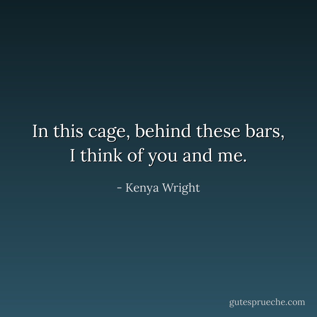 In this cage, behind these bars, I think of you and me. - Kenya Wright