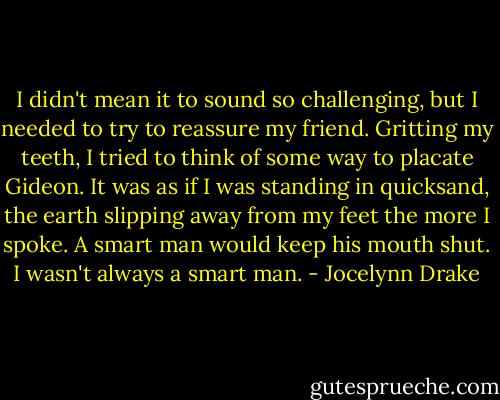 I didn't mean it to sound so challenging, but I needed to try to reassure my friend. Gritting my teeth, I tried to think of some way to placate Gideon. It was as if I was standing in quicksand, the earth slipping away from my feet the more I spoke. A smart man would keep his mouth shut. I wasn't always a smart man. - Jocelynn Drake