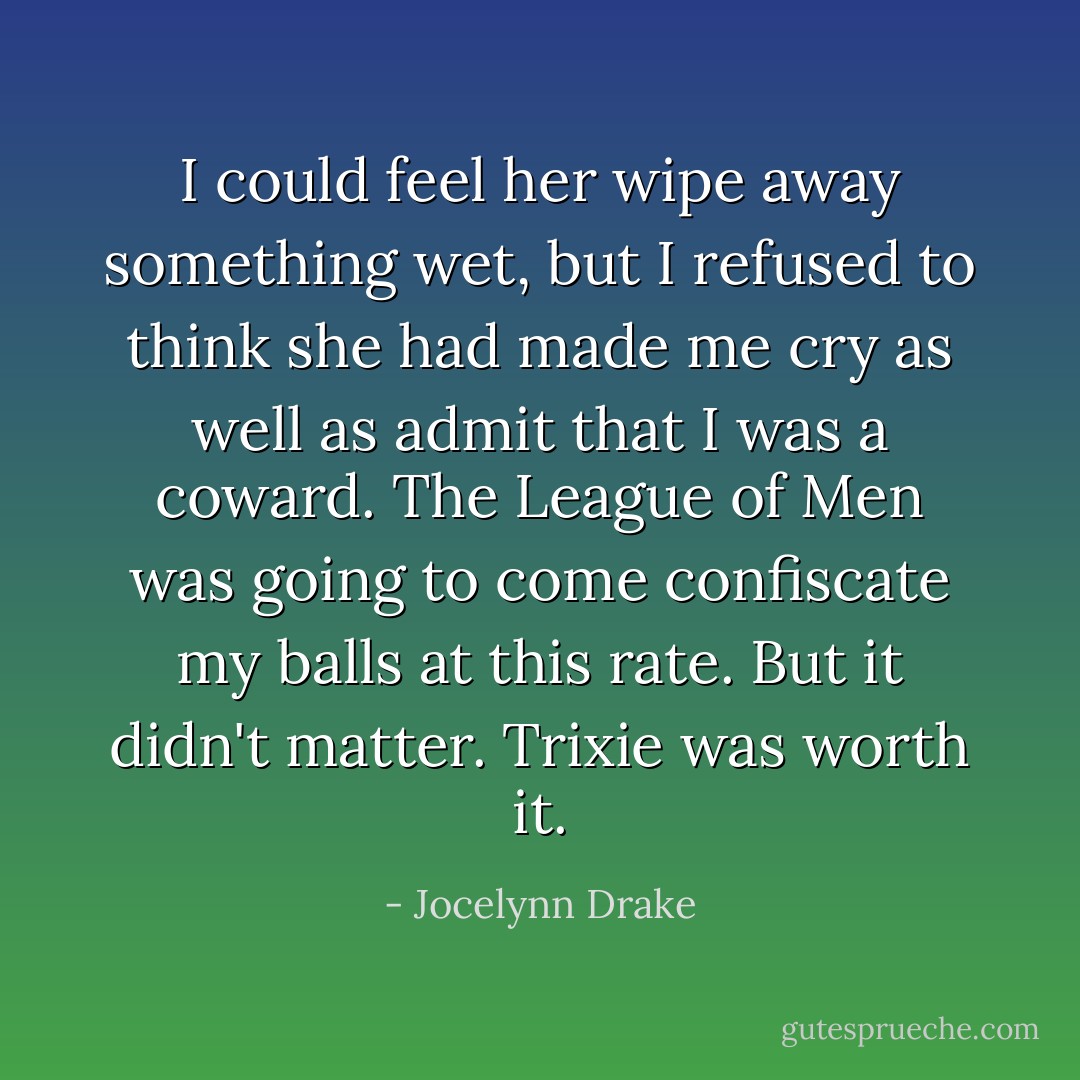 I could feel her wipe away something wet, but I refused to think she had made me cry as well as admit that I was a coward. The League of Men was going to come confiscate my balls at this rate. But it didn't matter. Trixie was worth it. - Jocelynn Drake