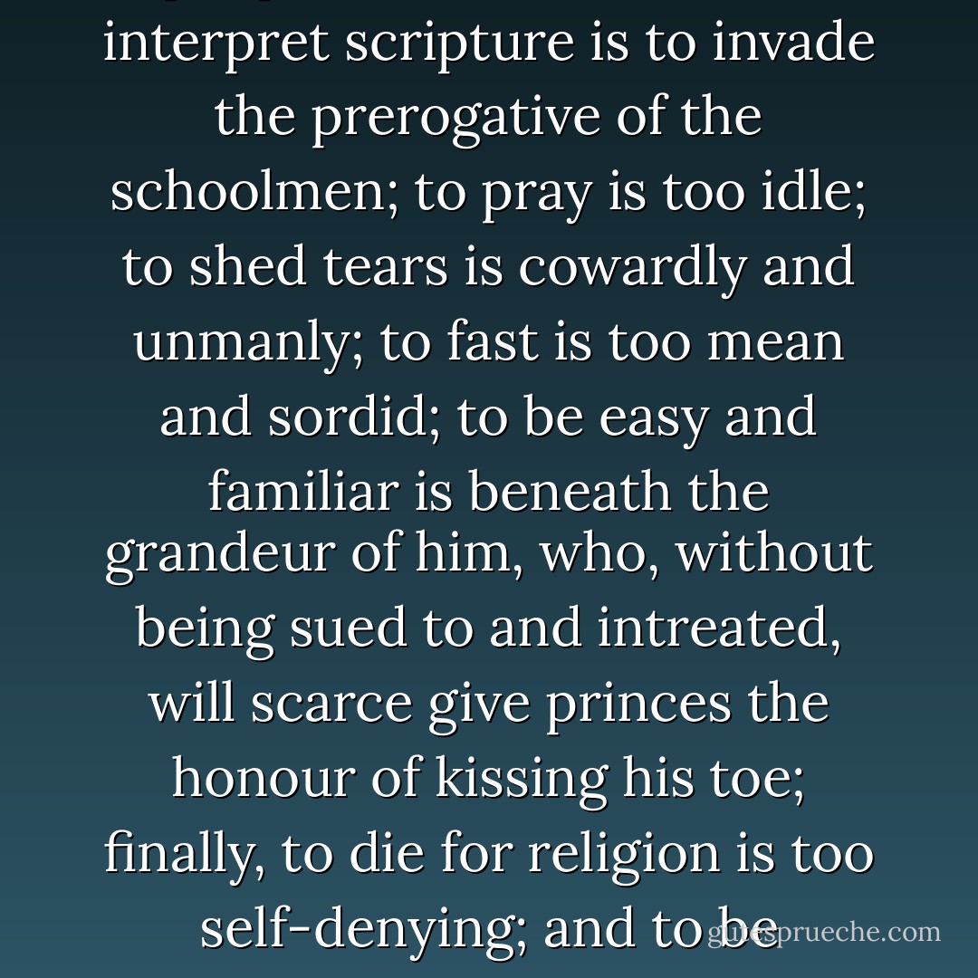 The working of miracles is old and out-dated; to teach the people is too laborious; to interpret scripture is to invade the prerogative of the schoolmen; to pray is too idle; to shed tears is cowardly and unmanly; to fast is too mean and sordid; to be easy and familiar is beneath the grandeur of him, who, without being sued to and intreated, will scarce give princes the honour of kissing his toe; finally, to die for religion is too self-denying; and to be crucified as their Lord of Life, is base and ignominious. - Erasmus