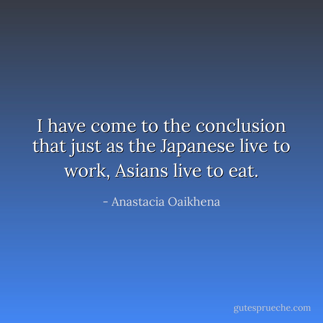 I have come to the conclusion that just as the Japanese live to work, Asians live to eat. - Anastacia Oaikhena