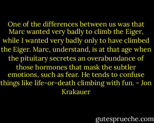 One of the differences between us was that Marc wanted very badly to climb the Eiger, while I wanted very badly only to have climbed the Eiger. Marc, understand, is at that age when the pituitary secretes an overabundance of those hormones that mask the subtler emotions, such as fear. He tends to confuse things like life-or-death climbing with fun. - Jon Krakauer