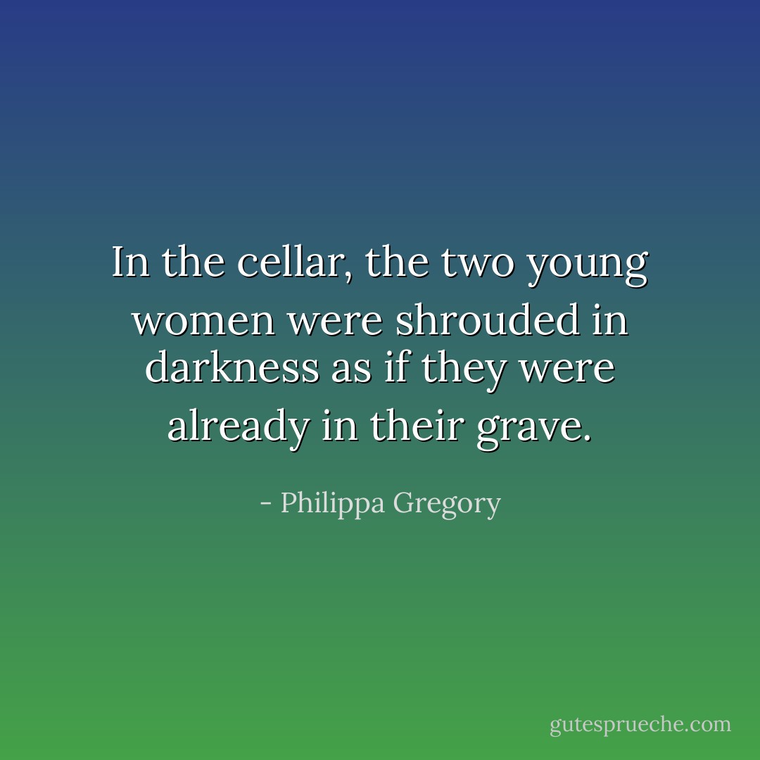 In the cellar, the two young women were shrouded in darkness as if they were already in their grave. - Philippa Gregory