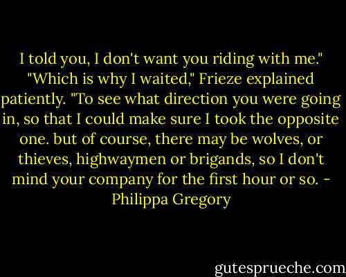 I told you, I don't want you riding with me."<br />"Which is why I waited," Frieze explained patiently. "To see what direction you were going in, so that I could make sure I took the opposite one. but of course, there may be wolves, or thieves, highwaymen or brigands, so I don't mind your company for the first hour or so. - Philippa Gregory
